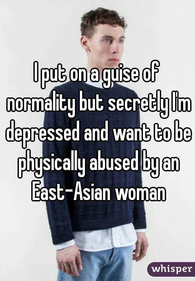 I put on a guise of normality but secretly I'm depressed and want to be physically abused by an East-Asian woman