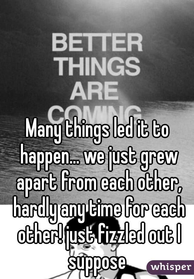 Many things led it to happen... we just grew apart from each other, hardly any time for each other! just fizzled out I suppose 