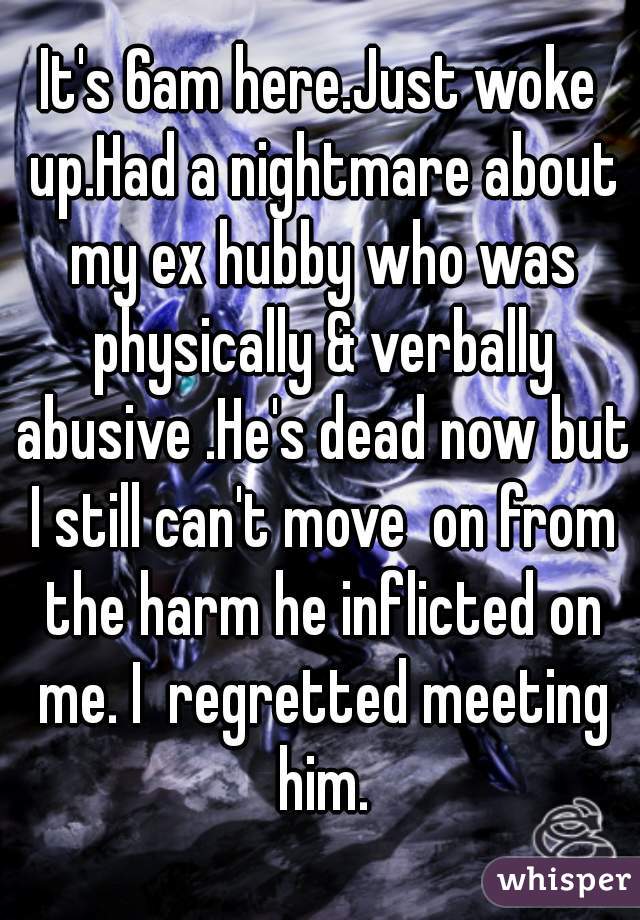 It's 6am here.Just woke up.Had a nightmare about my ex hubby who was physically & verbally abusive .He's dead now but I still can't move  on from the harm he inflicted on me. I  regretted meeting him.