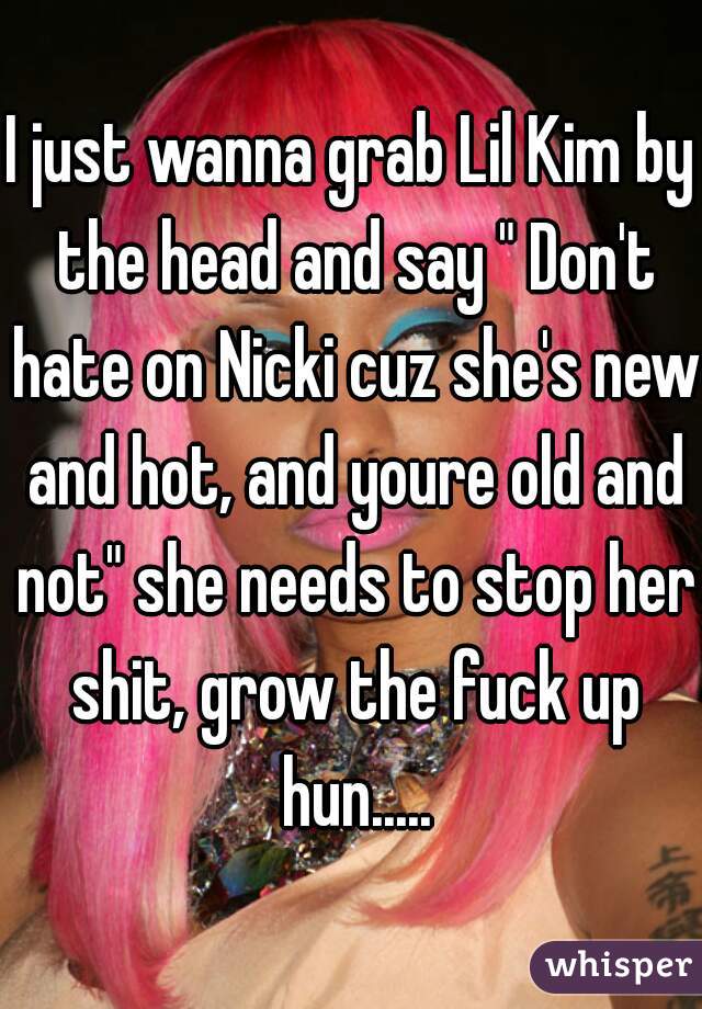 I just wanna grab Lil Kim by the head and say " Don't hate on Nicki cuz she's new and hot, and youre old and not" she needs to stop her shit, grow the fuck up hun.....