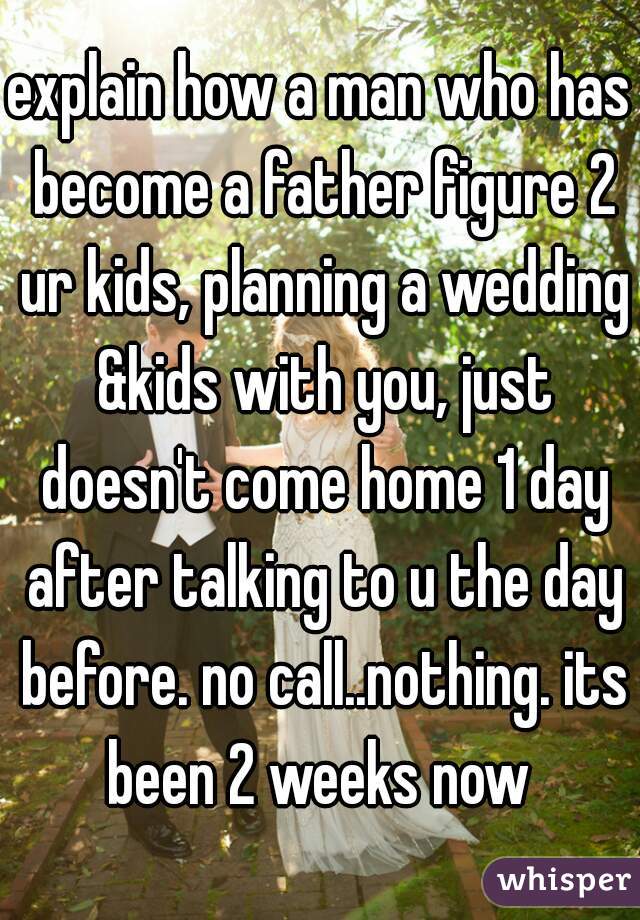 explain how a man who has become a father figure 2 ur kids, planning a wedding &kids with you, just doesn't come home 1 day after talking to u the day before. no call..nothing. its been 2 weeks now 