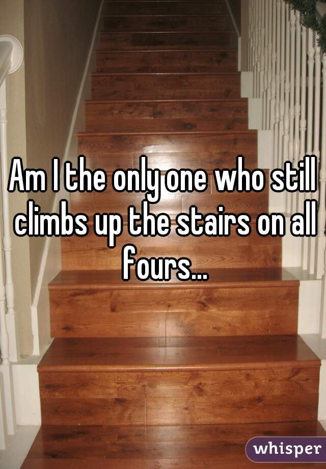 Am I the only one who still climbs up the stairs on all fours...