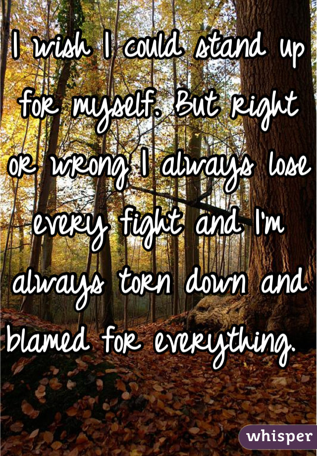 I wish I could stand up for myself. But right or wrong I always lose every fight and I'm always torn down and blamed for everything. 