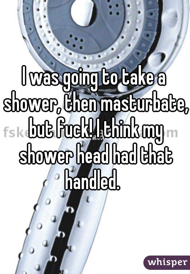 I was going to take a shower, then masturbate, but fuck! I think my shower head had that handled.  