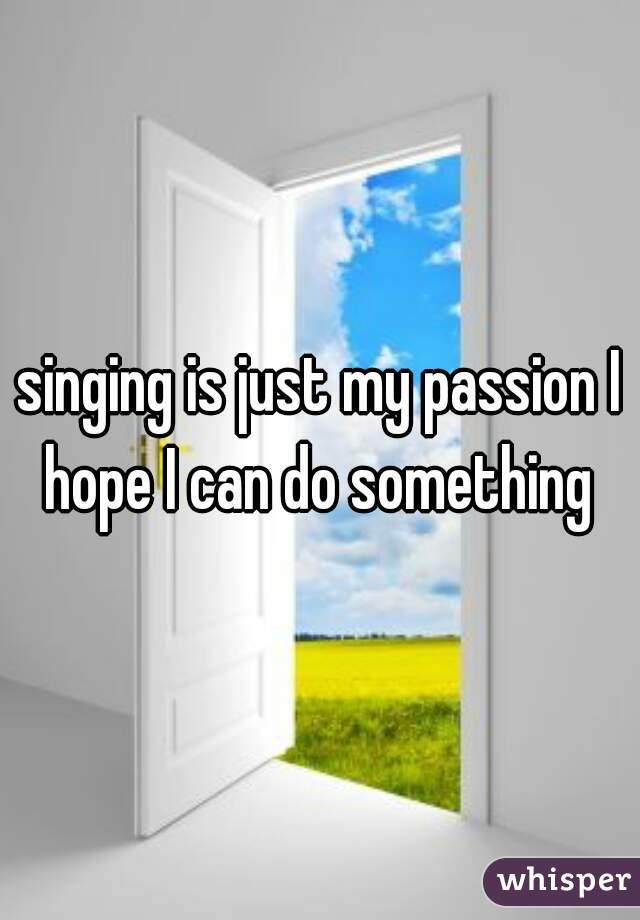 singing is just my passion I hope I can do something 