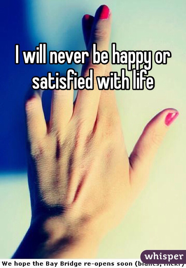 I will never be happy or satisfied with life