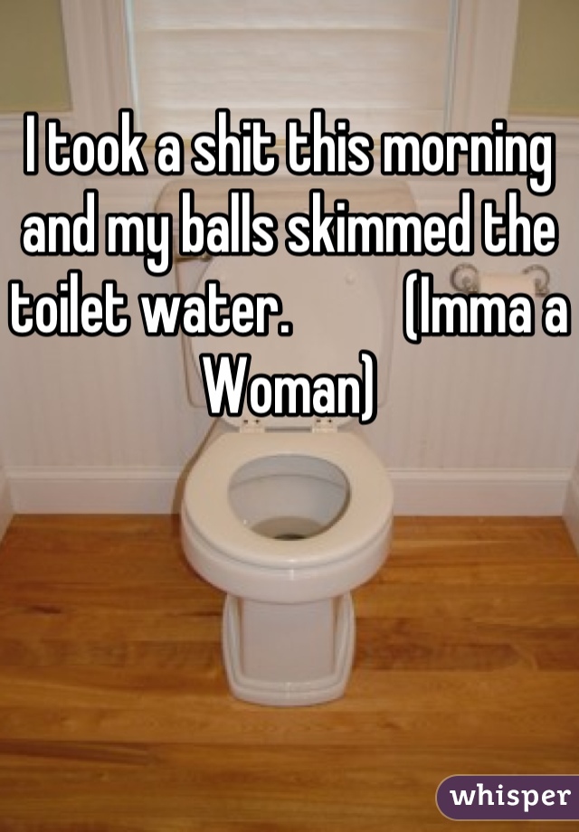 I took a shit this morning and my balls skimmed the toilet water.          (Imma a Woman)