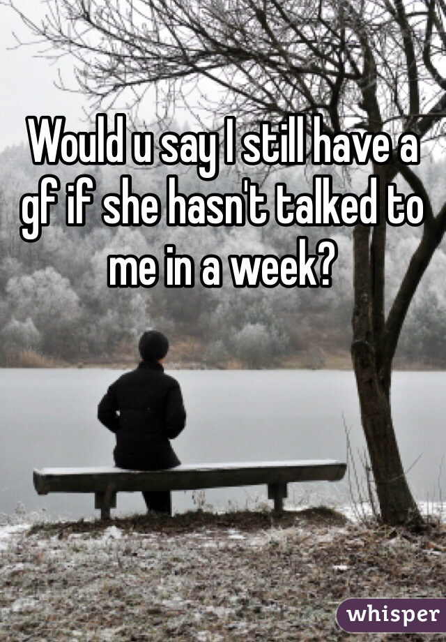 Would u say I still have a gf if she hasn't talked to me in a week?