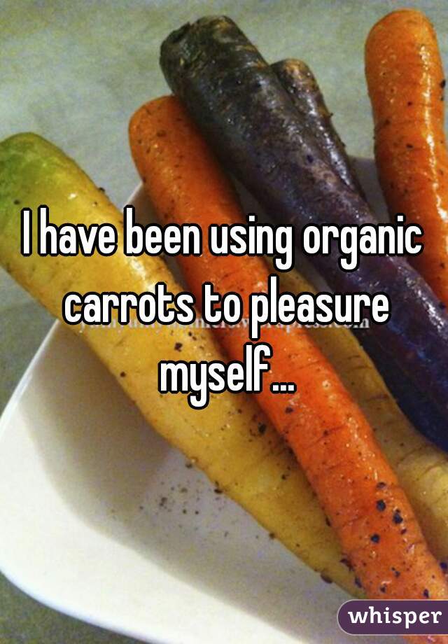 I have been using organic carrots to pleasure myself...