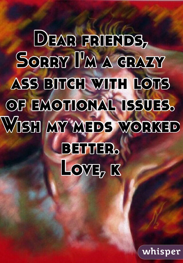 Dear friends, 
Sorry I'm a crazy ass bitch with lots of emotional issues. Wish my meds worked better. 
Love, k