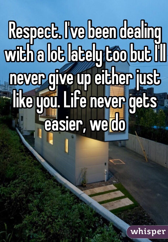 Respect. I've been dealing with a lot lately too but I'll never give up either just like you. Life never gets easier, we do 