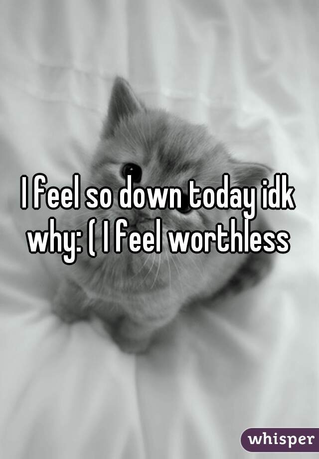 I feel so down today idk why: ( I feel worthless 