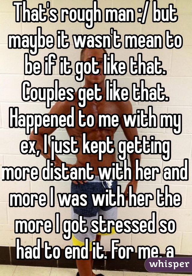 That's rough man :/ but maybe it wasn't mean to be if it got like that. Couples get like that. Happened to me with my ex, I just kept getting more distant with her and more I was with her the more I got stressed so had to end it. For me, a weight was lifted 