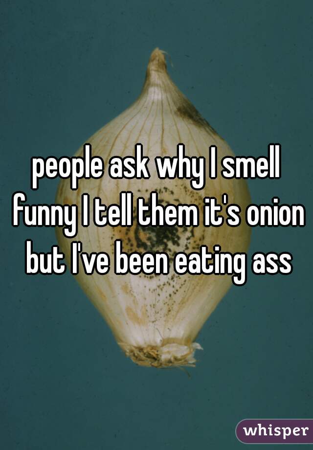 people ask why I smell funny I tell them it's onion but I've been eating ass
