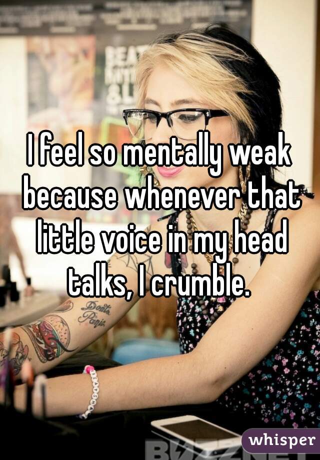 I feel so mentally weak because whenever that little voice in my head talks, I crumble. 