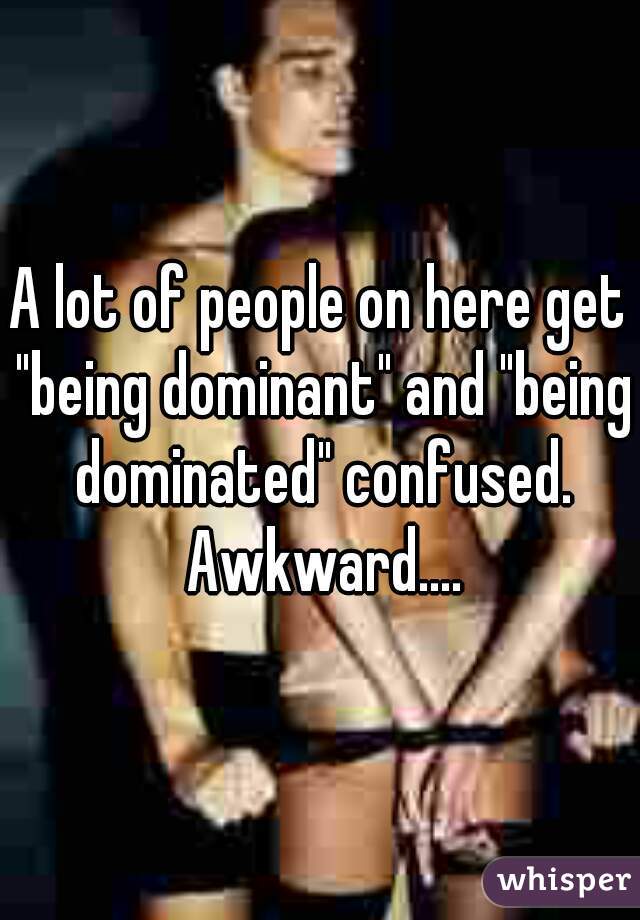 A lot of people on here get "being dominant" and "being dominated" confused. Awkward....