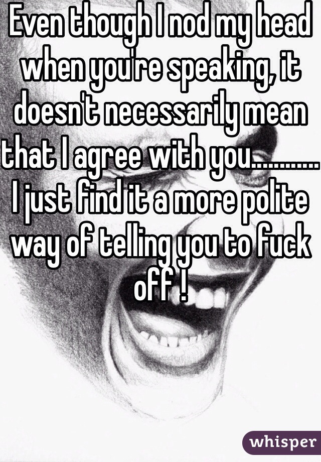 Even though I nod my head when you're speaking, it doesn't necessarily mean that I agree with you............
I just find it a more polite way of telling you to fuck off ! 