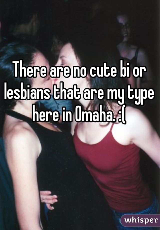 There are no cute bi or lesbians that are my type here in Omaha. :(