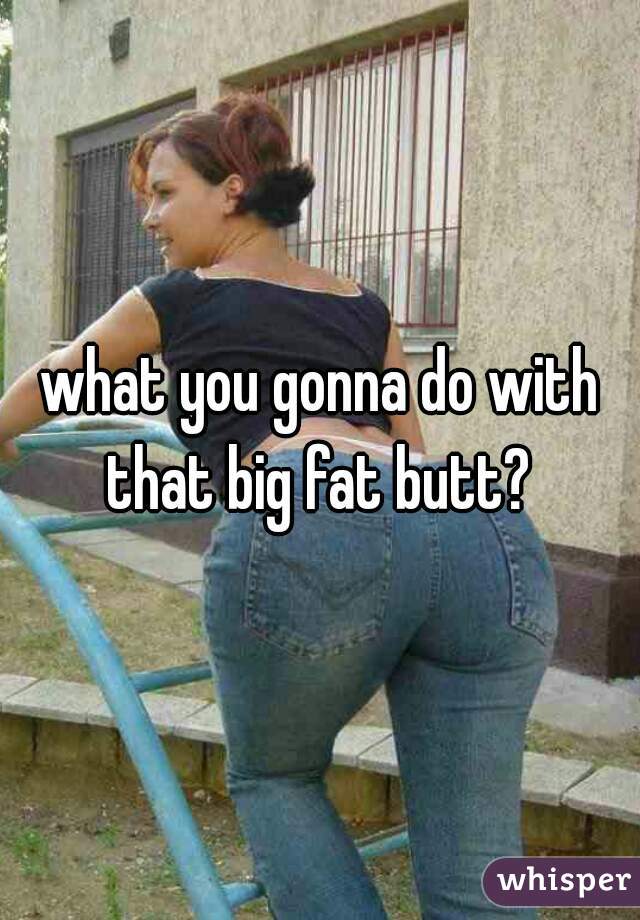 what you gonna do with that big fat butt? 