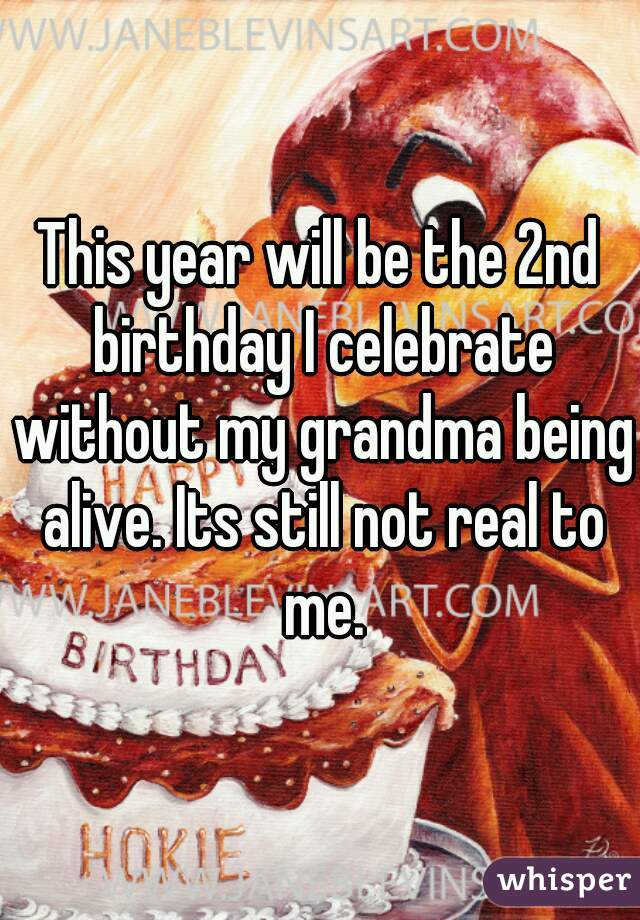 This year will be the 2nd birthday I celebrate without my grandma being alive. Its still not real to me.