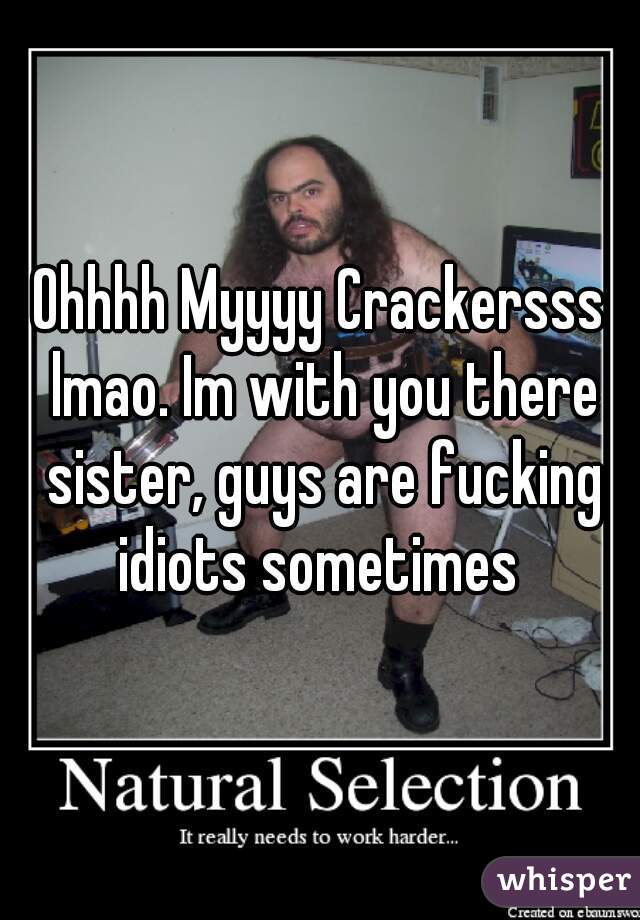 Ohhhh Myyyy Crackersss lmao. Im with you there sister, guys are fucking idiots sometimes 