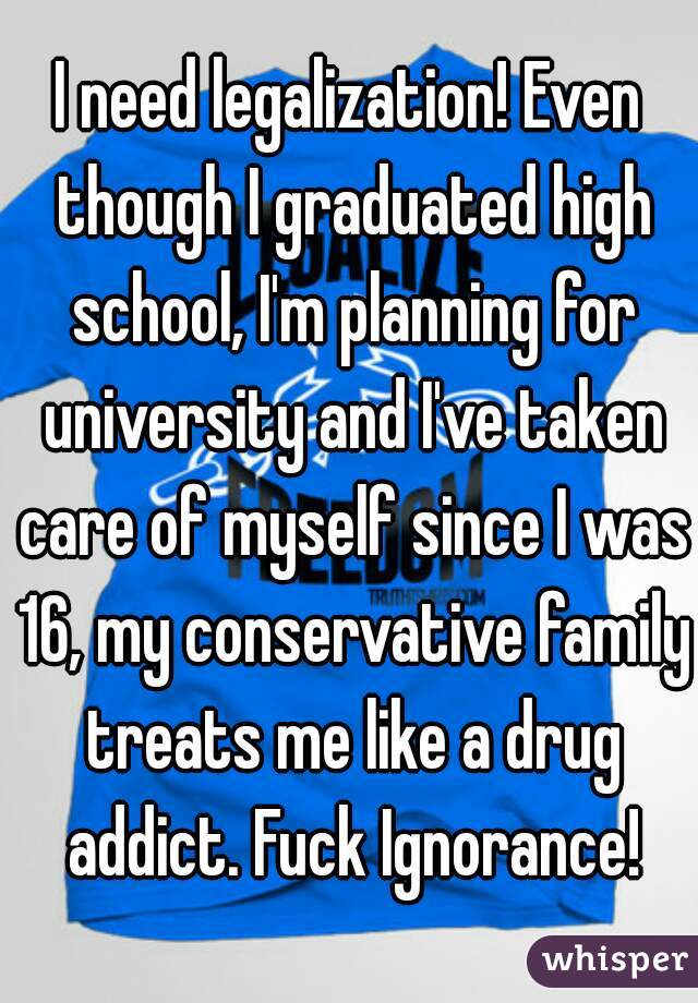 I need legalization! Even though I graduated high school, I'm planning for university and I've taken care of myself since I was 16, my conservative family treats me like a drug addict. Fuck Ignorance!