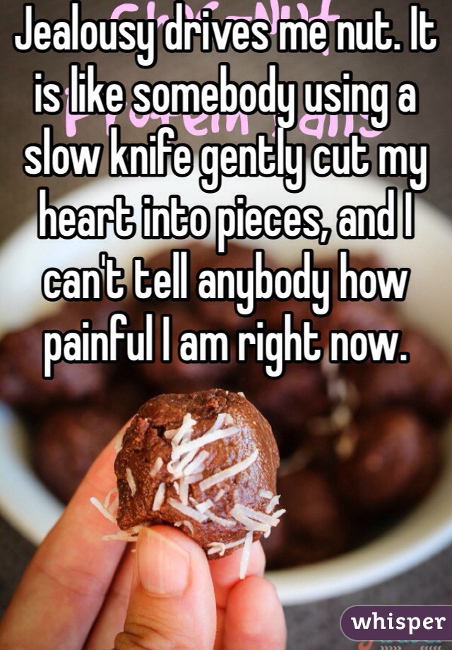 Jealousy drives me nut. It is like somebody using a slow knife gently cut my heart into pieces, and I can't tell anybody how painful I am right now.