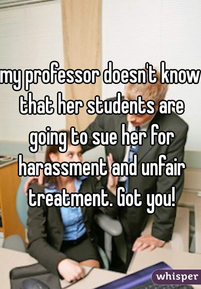 my professor doesn't know that her students are going to sue her for harassment and unfair treatment. Got you!