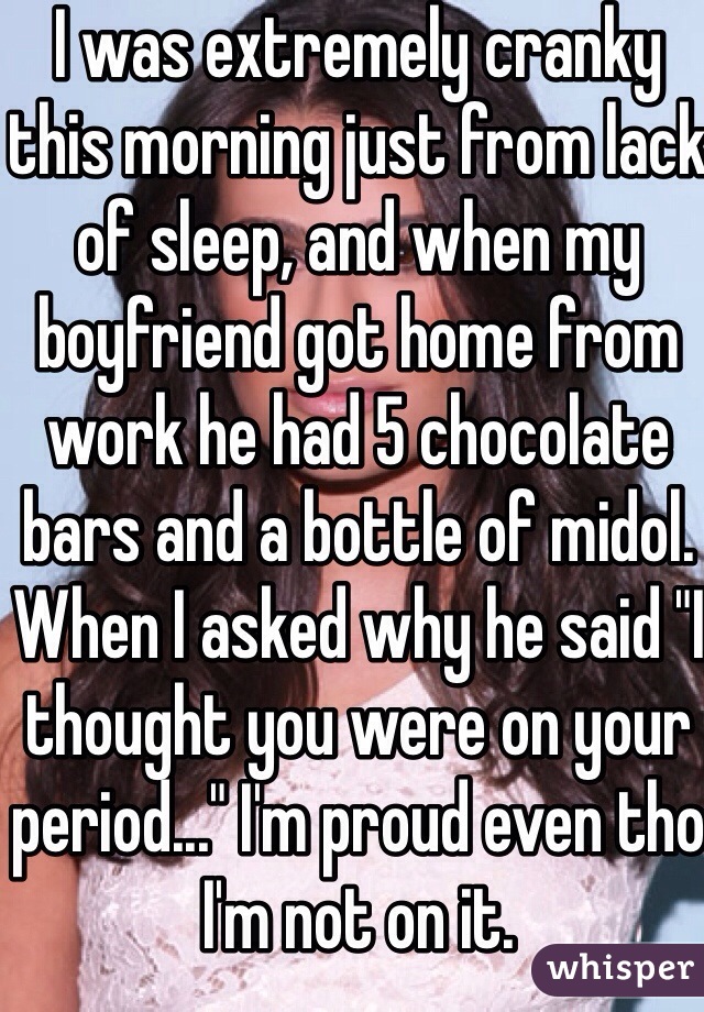 I was extremely cranky this morning just from lack of sleep, and when my boyfriend got home from work he had 5 chocolate bars and a bottle of midol. When I asked why he said "I thought you were on your period..." I'm proud even tho I'm not on it.