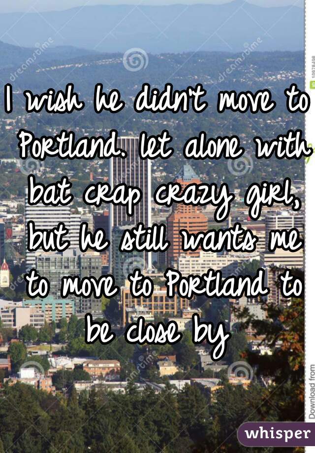 I wish he didn't move to Portland. let alone with bat crap crazy girl, but he still wants me to move to Portland to be close by 