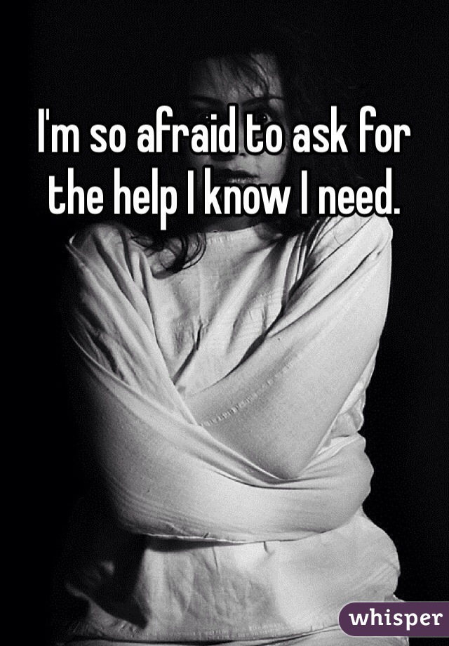 I'm so afraid to ask for the help I know I need. 