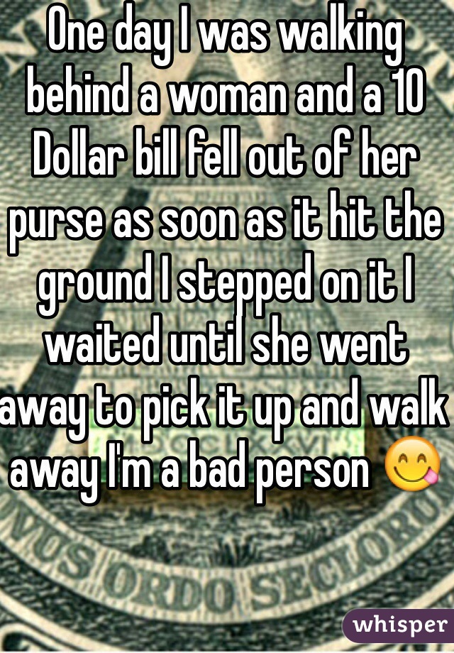 One day I was walking behind a woman and a 10 Dollar bill fell out of her purse as soon as it hit the ground I stepped on it I waited until she went away to pick it up and walk away I'm a bad person 😋