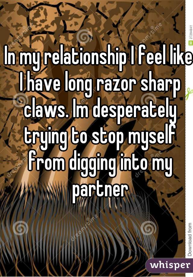 In my relationship I feel like I have long razor sharp claws. Im desperately trying to stop myself from digging into my partner