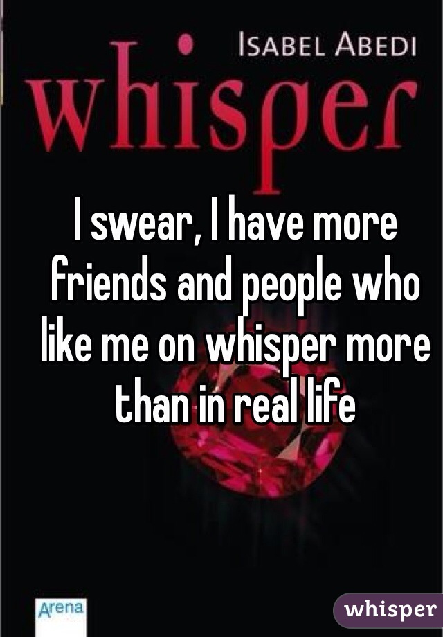 I swear, I have more friends and people who like me on whisper more than in real life