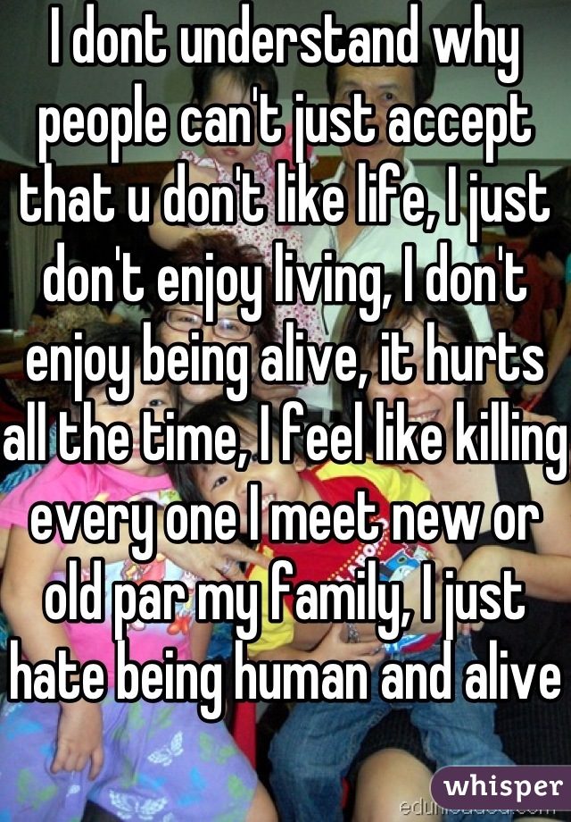 I dont understand why people can't just accept that u don't like life, I just don't enjoy living, I don't enjoy being alive, it hurts all the time, I feel like killing every one I meet new or old par my family, I just hate being human and alive 