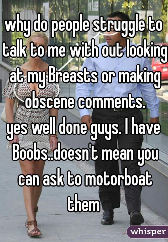 why do people struggle to talk to me with out looking at my Breasts or making obscene comments.

yes well done guys. I have Boobs..doesn't mean you can ask to motorboat them 