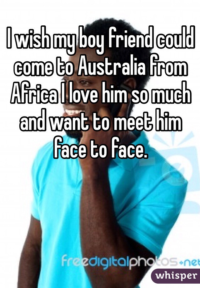 I wish my boy friend could come to Australia from Africa I love him so much and want to meet him face to face. 