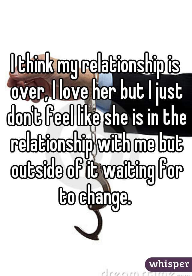 I think my relationship is over, I love her but I just don't feel like she is in the relationship with me but outside of it waiting for to change. 