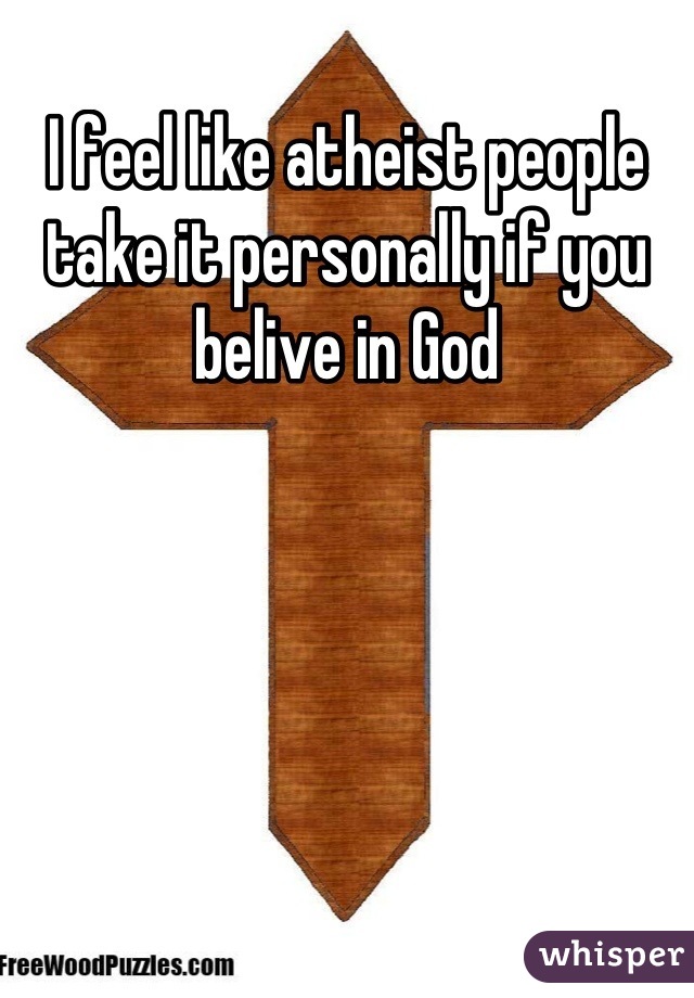 I feel like atheist people take it personally if you belive in God