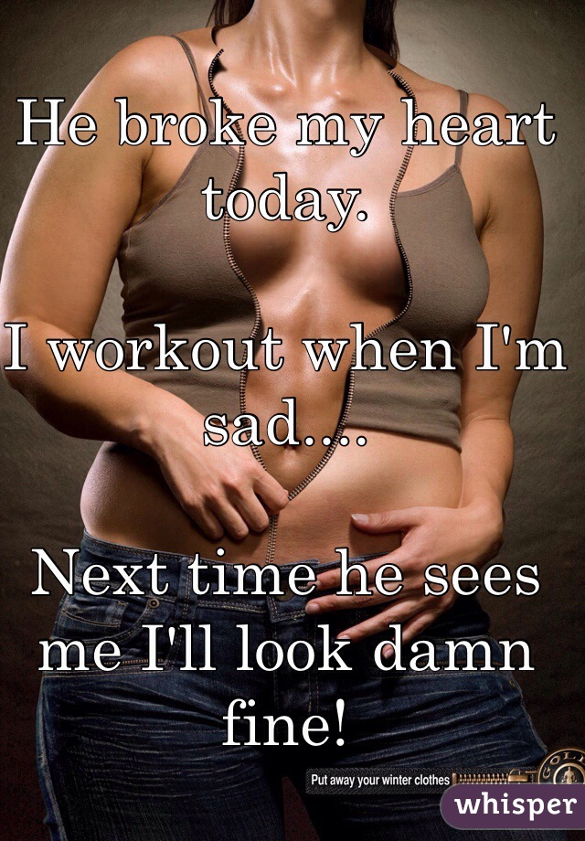 He broke my heart today.

I workout when I'm sad....

Next time he sees me I'll look damn fine! 