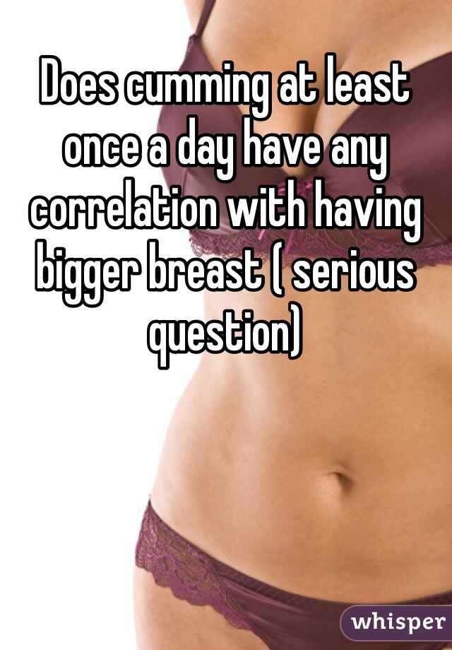 Does cumming at least once a day have any correlation with having bigger breast ( serious question)  