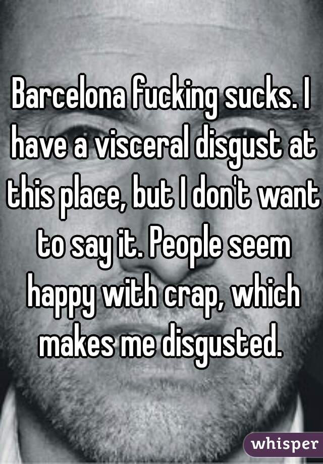 Barcelona fucking sucks. I have a visceral disgust at this place, but I don't want to say it. People seem happy with crap, which makes me disgusted. 