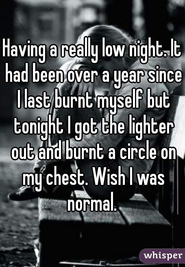 Having a really low night. It had been over a year since I last burnt myself but tonight I got the lighter out and burnt a circle on my chest. Wish I was normal. 