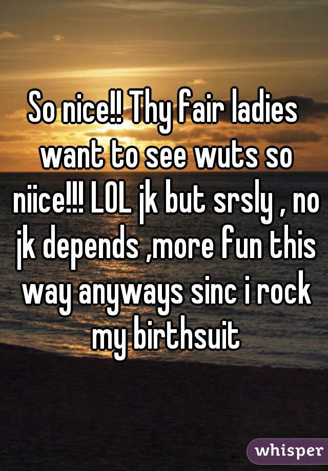 So nice!! Thy fair ladies want to see wuts so niice!!! LOL jk but srsly , no jk depends ,more fun this way anyways sinc i rock my birthsuit