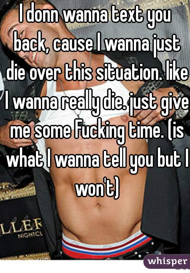 I donn wanna text you back, cause I wanna just die over this situation. like I wanna really die. just give me some Fucking time. (is what I wanna tell you but I won't)