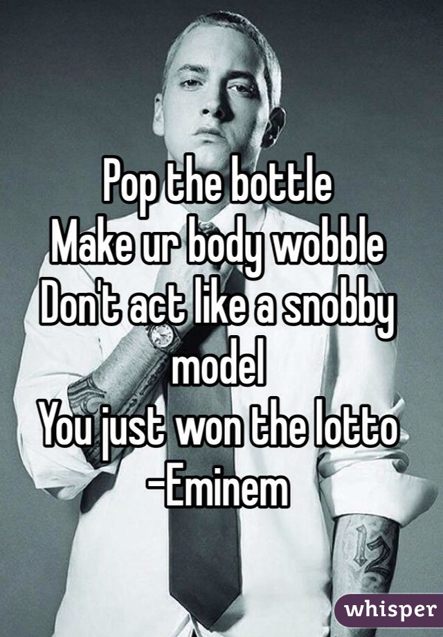 Pop the bottle
Make ur body wobble
Don't act like a snobby model
You just won the lotto
-Eminem
