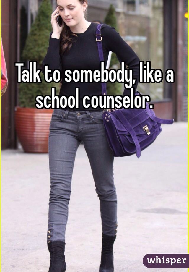 Talk to somebody, like a school counselor. 