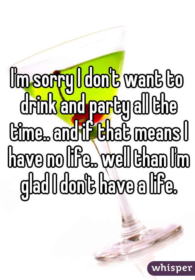 I'm sorry I don't want to drink and party all the time.. and if that means I have no life.. well than I'm glad I don't have a life.