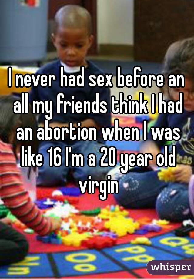 I never had sex before an all my friends think I had an abortion when I was like 16 I'm a 20 year old virgin