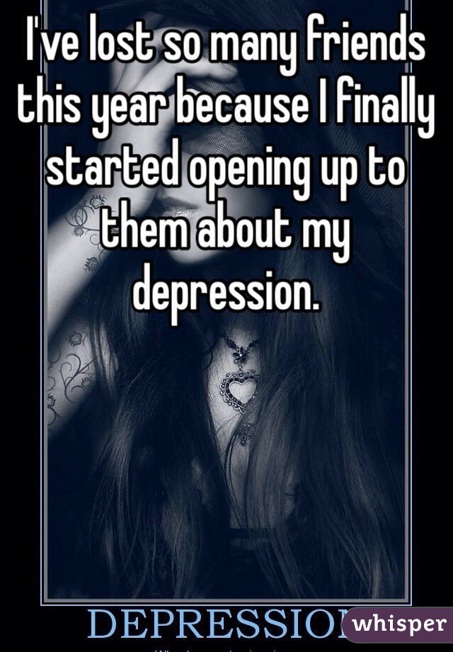 I've lost so many friends this year because I finally started opening up to them about my depression.